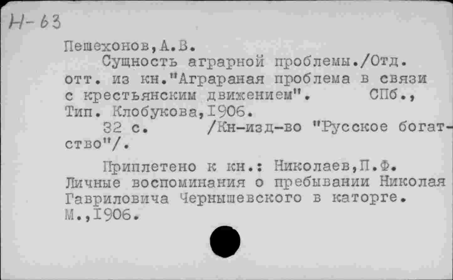 ﻿Ц-ьъ
Пешехонов,А.В.
Сущность аграрной проблемы./Отд. отт. из кн.”Аграраная проблема в связи с крестьянским движением”. СПб., Тип. Клобукова, 1906.
32 с. /Кн-изд-во ’’Русское богат ство”/.
Приплетено к кн.: Николаев,П.Ф. Личные воспоминания о пребывании Николая Гавриловича Чернышевского в каторге. М.,1906.